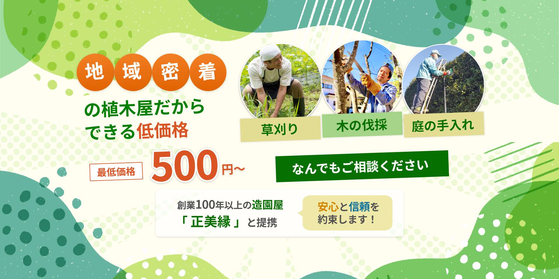 地域密着だからできる低価格。最低価格 500円～。「草刈り」「木の伐採」「庭の手入れ」なんでもご相談ください。創業100年以上の造園屋「正美縁」と提携。安心と信頼を約束します！
