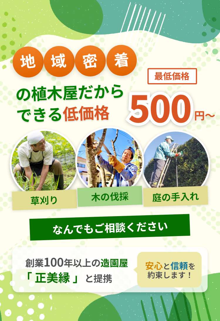 地域密着だからできる低価格。最低価格 500円～。「草刈り」「木の伐採」「庭の手入れ」なんでもご相談ください。創業100年以上の造園屋「正美縁」と提携。安心と信頼を約束します！